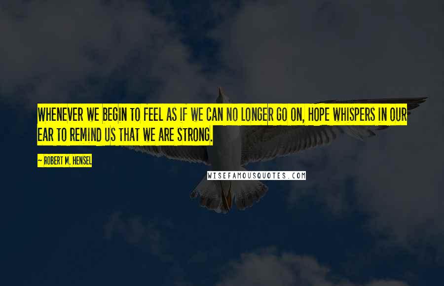 Robert M. Hensel Quotes: Whenever we begin to feel as if we can no longer go on, HOPE whispers in our ear to remind us that we are strong.