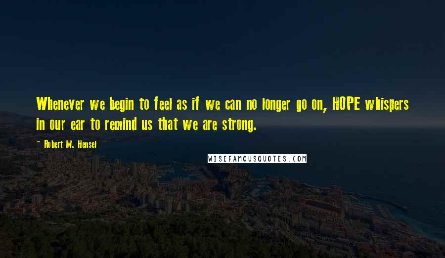 Robert M. Hensel Quotes: Whenever we begin to feel as if we can no longer go on, HOPE whispers in our ear to remind us that we are strong.