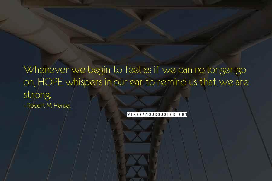 Robert M. Hensel Quotes: Whenever we begin to feel as if we can no longer go on, HOPE whispers in our ear to remind us that we are strong.