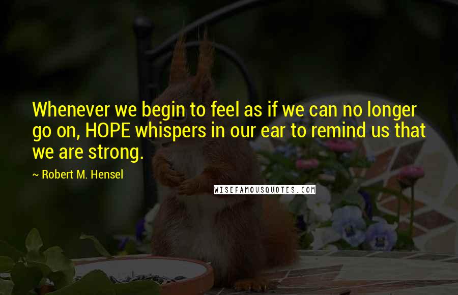 Robert M. Hensel Quotes: Whenever we begin to feel as if we can no longer go on, HOPE whispers in our ear to remind us that we are strong.