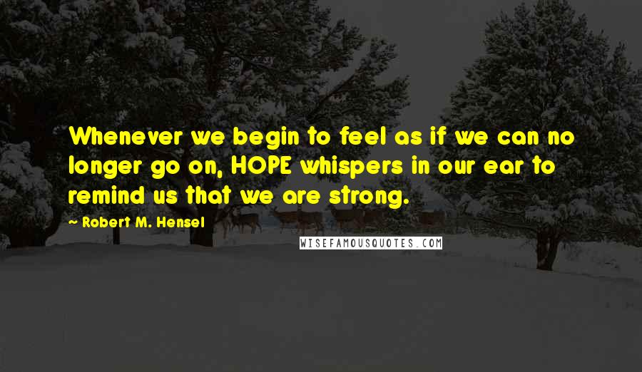 Robert M. Hensel Quotes: Whenever we begin to feel as if we can no longer go on, HOPE whispers in our ear to remind us that we are strong.