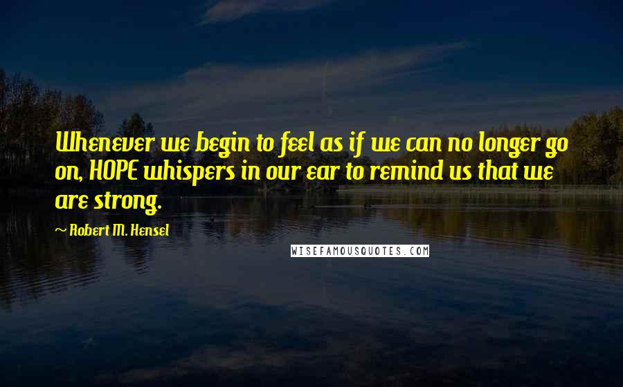 Robert M. Hensel Quotes: Whenever we begin to feel as if we can no longer go on, HOPE whispers in our ear to remind us that we are strong.