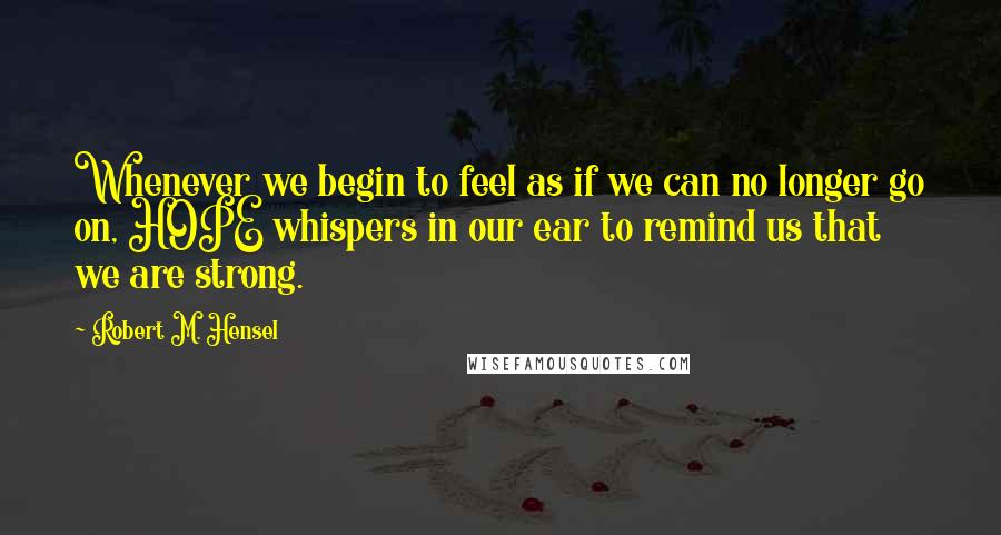 Robert M. Hensel Quotes: Whenever we begin to feel as if we can no longer go on, HOPE whispers in our ear to remind us that we are strong.