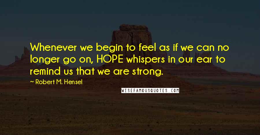 Robert M. Hensel Quotes: Whenever we begin to feel as if we can no longer go on, HOPE whispers in our ear to remind us that we are strong.