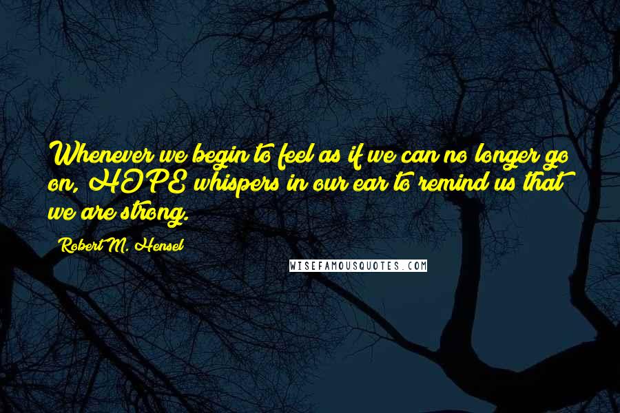 Robert M. Hensel Quotes: Whenever we begin to feel as if we can no longer go on, HOPE whispers in our ear to remind us that we are strong.