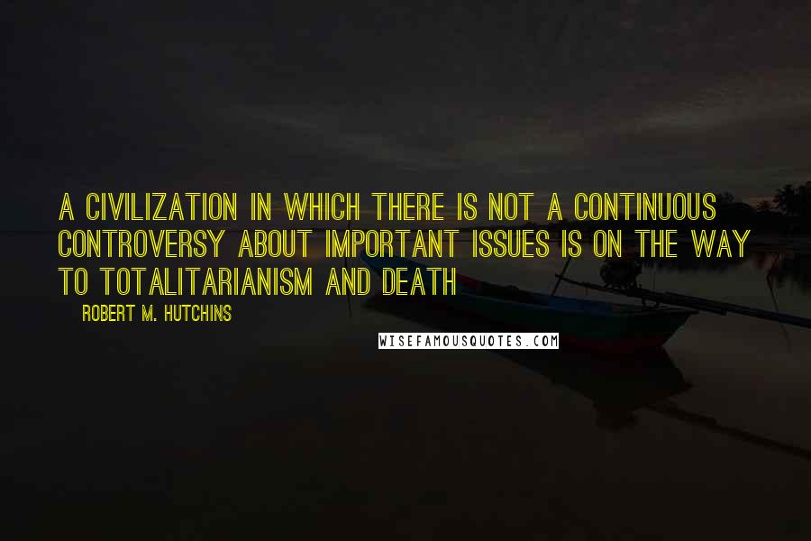 Robert M. Hutchins Quotes: A civilization in which there is not a continuous controversy about important issues is on the way to totalitarianism and death