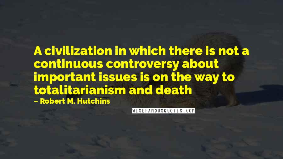Robert M. Hutchins Quotes: A civilization in which there is not a continuous controversy about important issues is on the way to totalitarianism and death