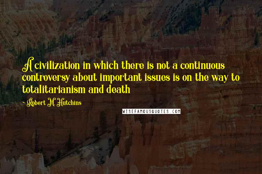 Robert M. Hutchins Quotes: A civilization in which there is not a continuous controversy about important issues is on the way to totalitarianism and death