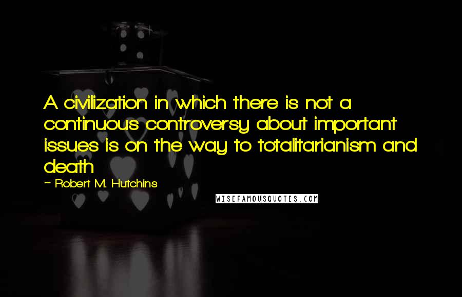Robert M. Hutchins Quotes: A civilization in which there is not a continuous controversy about important issues is on the way to totalitarianism and death