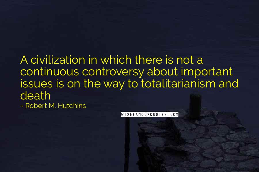 Robert M. Hutchins Quotes: A civilization in which there is not a continuous controversy about important issues is on the way to totalitarianism and death