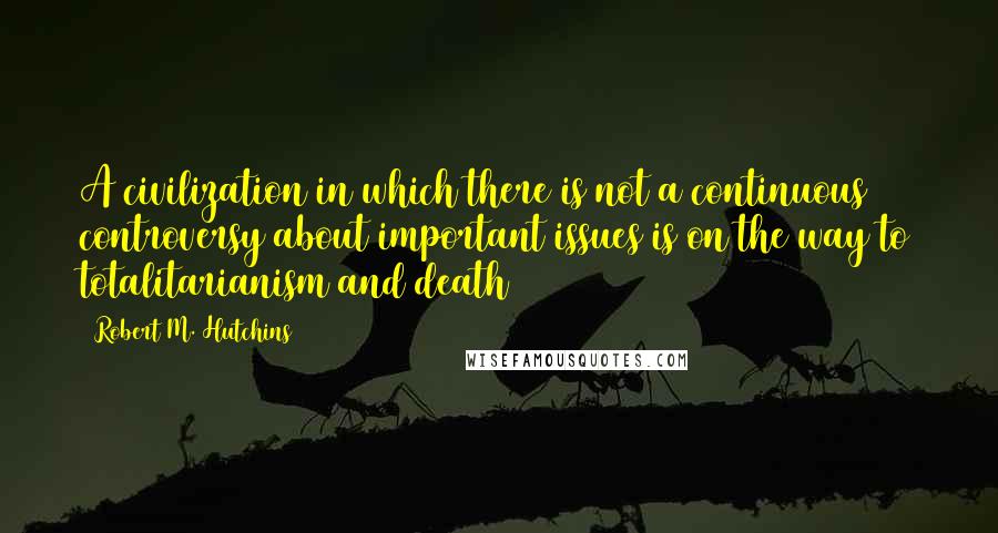 Robert M. Hutchins Quotes: A civilization in which there is not a continuous controversy about important issues is on the way to totalitarianism and death