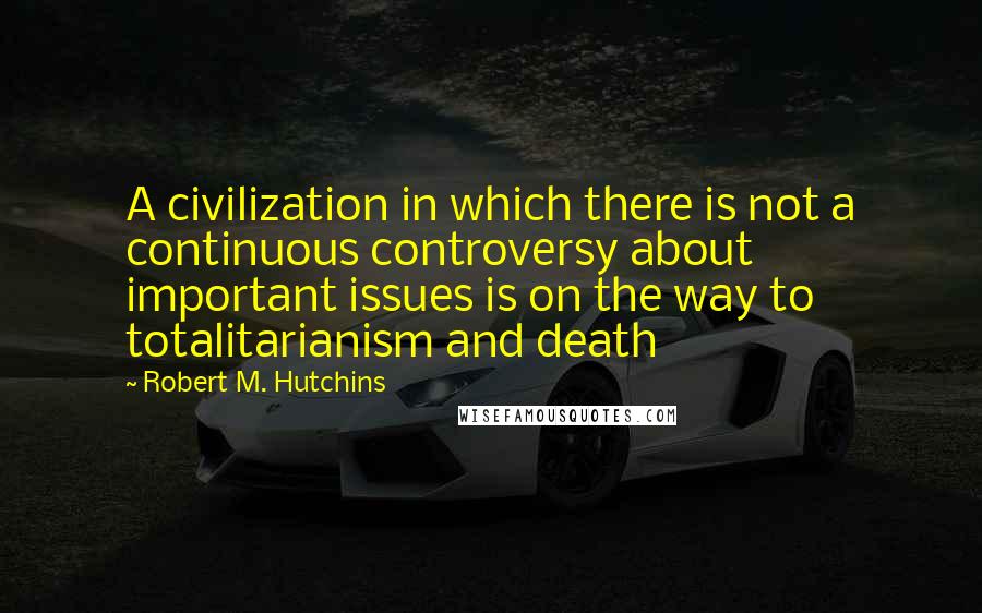 Robert M. Hutchins Quotes: A civilization in which there is not a continuous controversy about important issues is on the way to totalitarianism and death