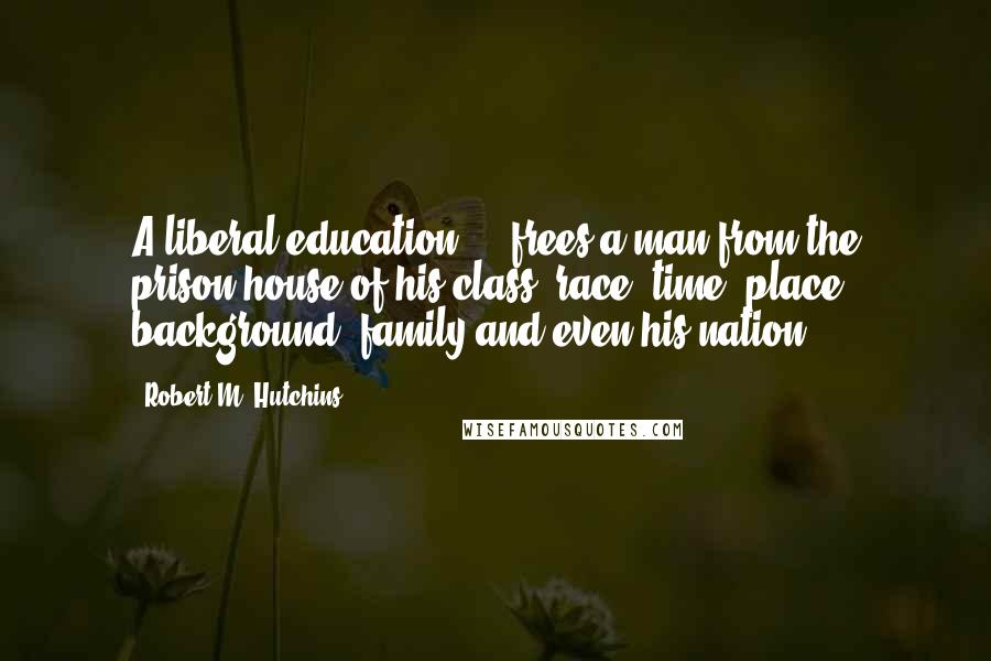 Robert M. Hutchins Quotes: A liberal education ... frees a man from the prison-house of his class, race, time, place, background, family and even his nation.