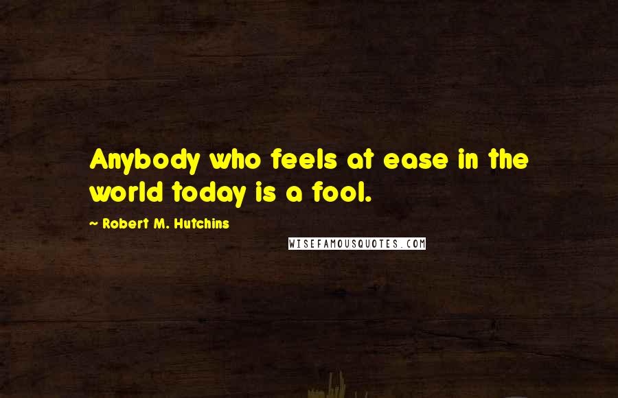 Robert M. Hutchins Quotes: Anybody who feels at ease in the world today is a fool.