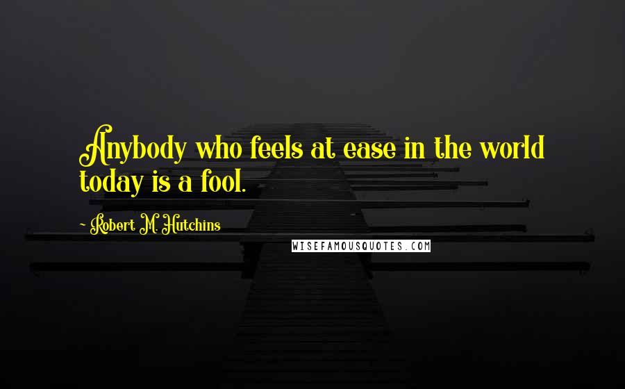 Robert M. Hutchins Quotes: Anybody who feels at ease in the world today is a fool.