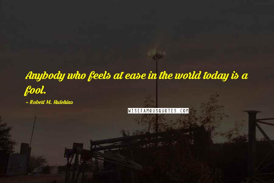 Robert M. Hutchins Quotes: Anybody who feels at ease in the world today is a fool.