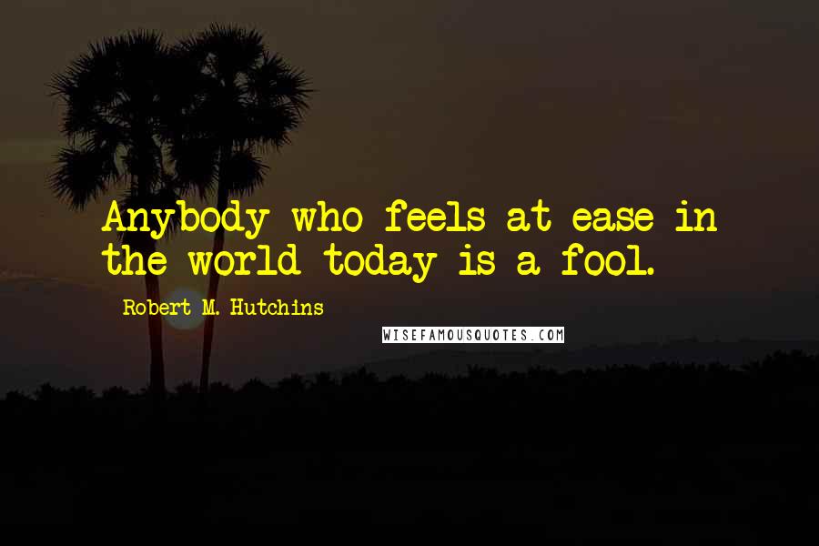 Robert M. Hutchins Quotes: Anybody who feels at ease in the world today is a fool.