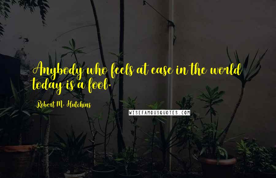Robert M. Hutchins Quotes: Anybody who feels at ease in the world today is a fool.