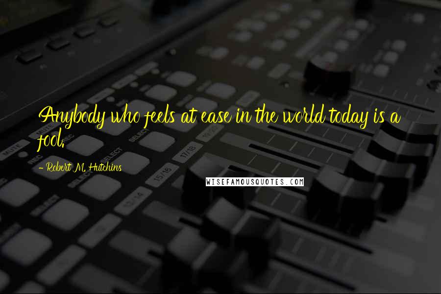 Robert M. Hutchins Quotes: Anybody who feels at ease in the world today is a fool.