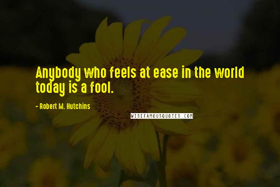 Robert M. Hutchins Quotes: Anybody who feels at ease in the world today is a fool.