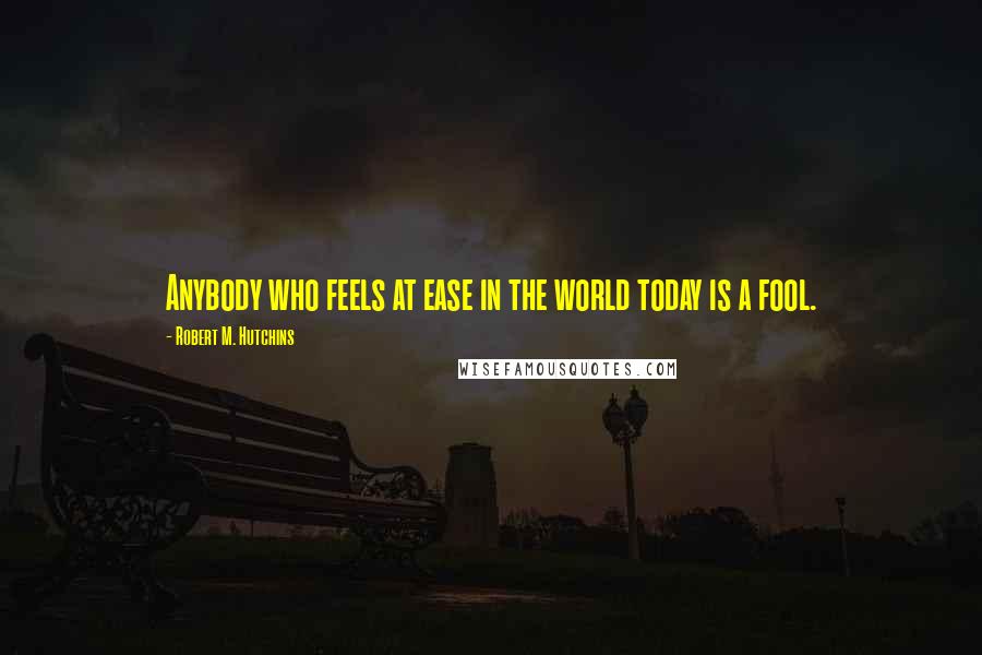 Robert M. Hutchins Quotes: Anybody who feels at ease in the world today is a fool.