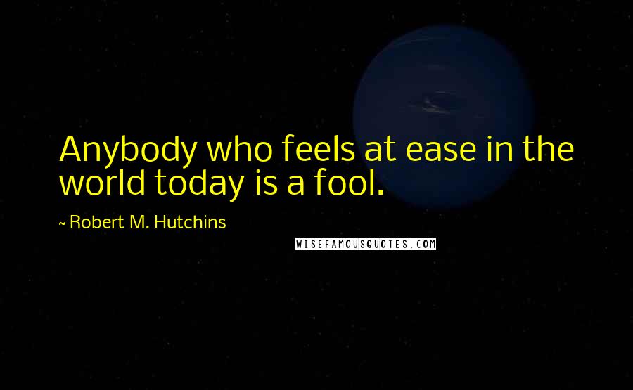 Robert M. Hutchins Quotes: Anybody who feels at ease in the world today is a fool.