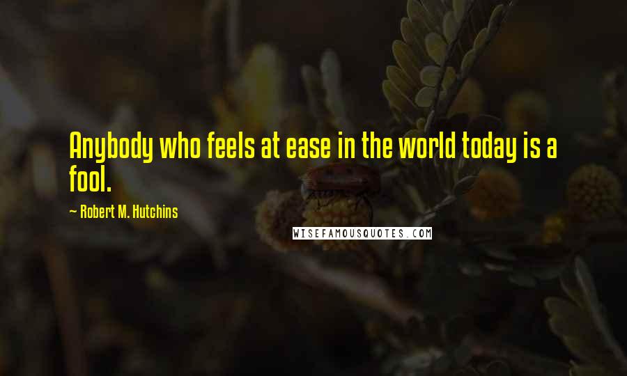 Robert M. Hutchins Quotes: Anybody who feels at ease in the world today is a fool.