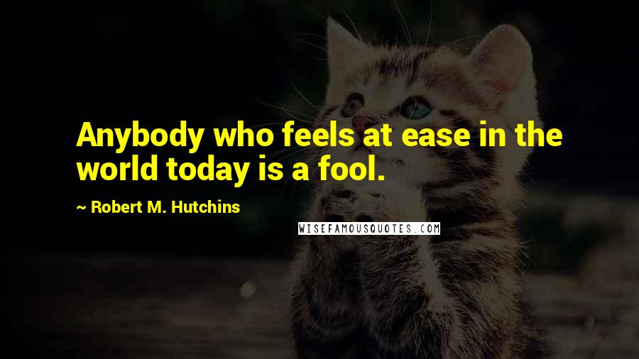 Robert M. Hutchins Quotes: Anybody who feels at ease in the world today is a fool.