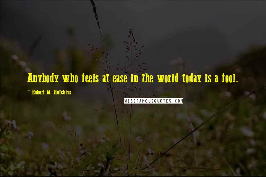 Robert M. Hutchins Quotes: Anybody who feels at ease in the world today is a fool.