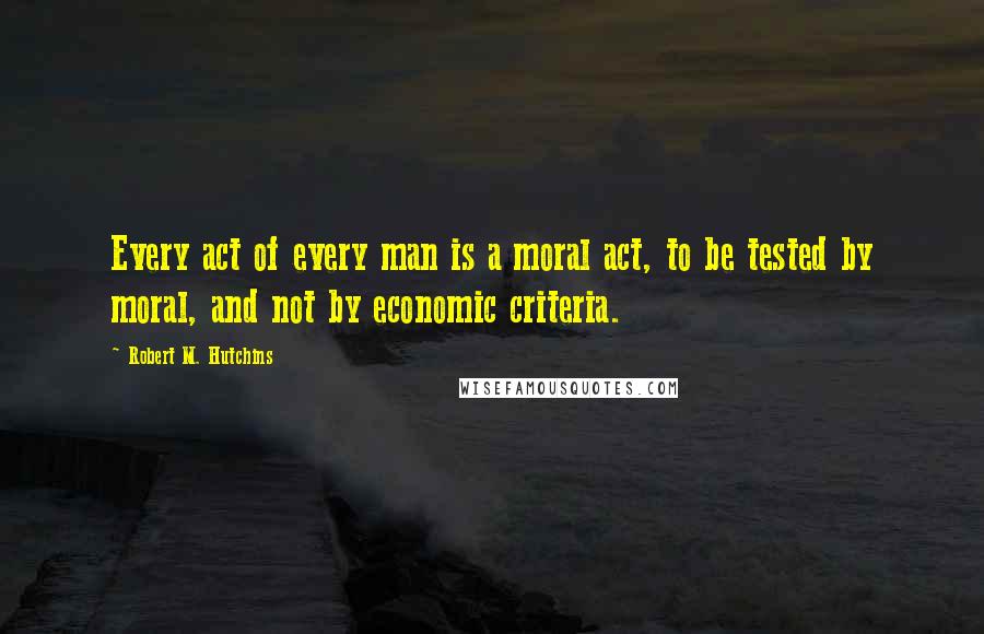 Robert M. Hutchins Quotes: Every act of every man is a moral act, to be tested by moral, and not by economic criteria.