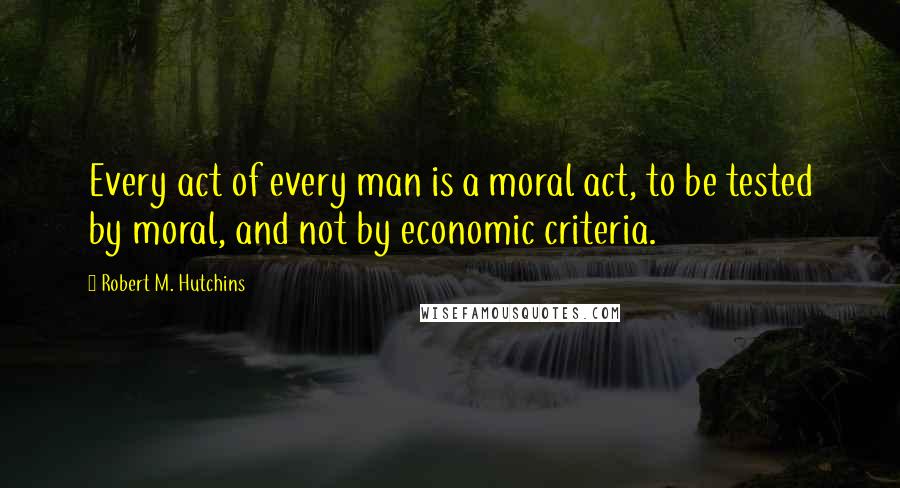 Robert M. Hutchins Quotes: Every act of every man is a moral act, to be tested by moral, and not by economic criteria.