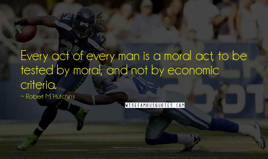 Robert M. Hutchins Quotes: Every act of every man is a moral act, to be tested by moral, and not by economic criteria.