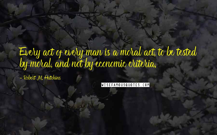 Robert M. Hutchins Quotes: Every act of every man is a moral act, to be tested by moral, and not by economic criteria.