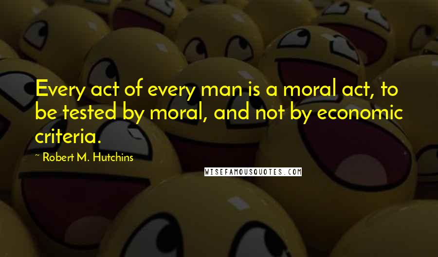 Robert M. Hutchins Quotes: Every act of every man is a moral act, to be tested by moral, and not by economic criteria.