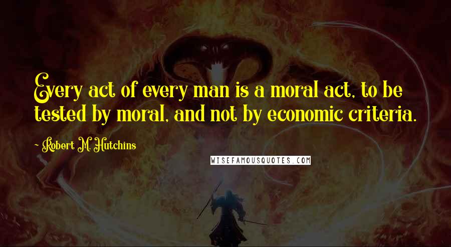Robert M. Hutchins Quotes: Every act of every man is a moral act, to be tested by moral, and not by economic criteria.