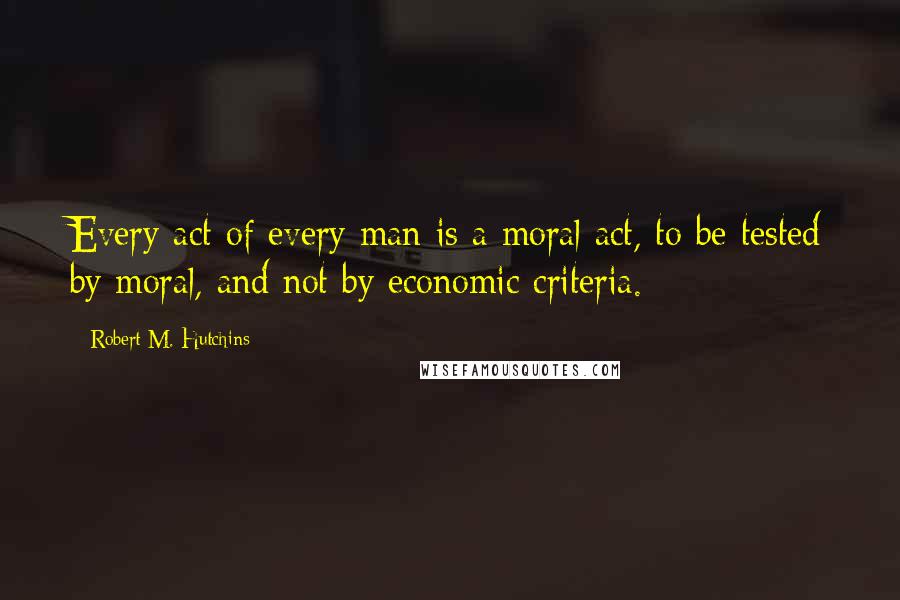 Robert M. Hutchins Quotes: Every act of every man is a moral act, to be tested by moral, and not by economic criteria.