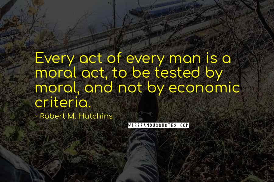 Robert M. Hutchins Quotes: Every act of every man is a moral act, to be tested by moral, and not by economic criteria.