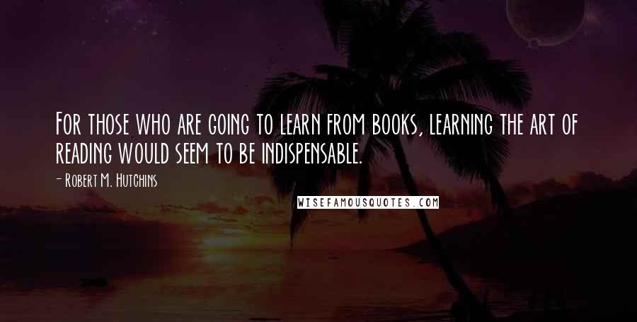 Robert M. Hutchins Quotes: For those who are going to learn from books, learning the art of reading would seem to be indispensable.