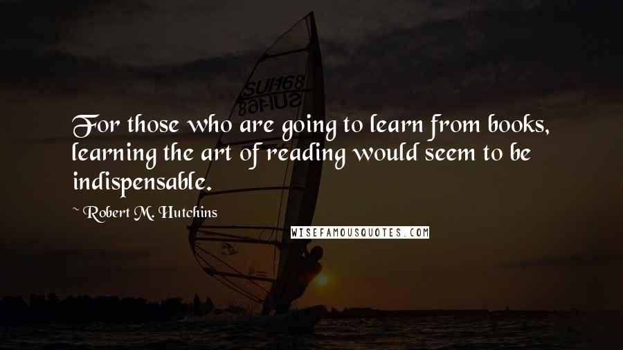 Robert M. Hutchins Quotes: For those who are going to learn from books, learning the art of reading would seem to be indispensable.