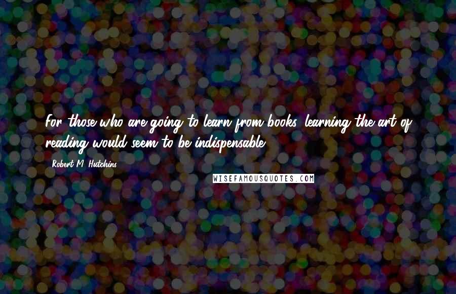 Robert M. Hutchins Quotes: For those who are going to learn from books, learning the art of reading would seem to be indispensable.