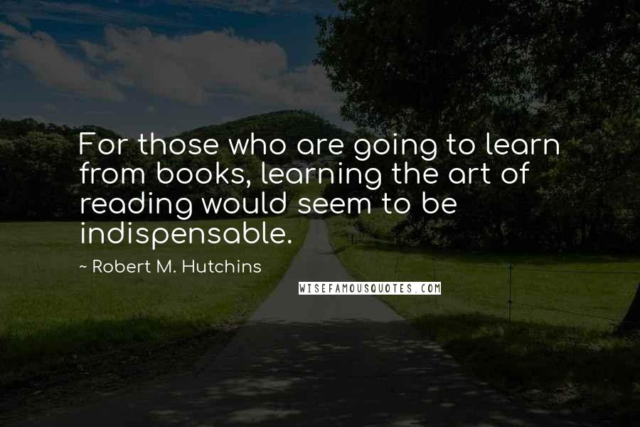 Robert M. Hutchins Quotes: For those who are going to learn from books, learning the art of reading would seem to be indispensable.