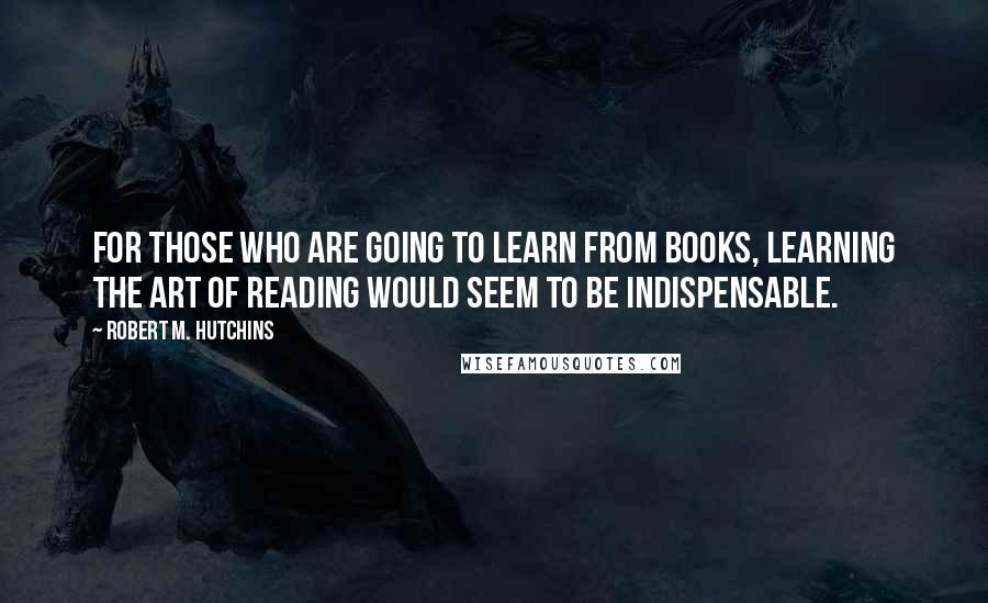 Robert M. Hutchins Quotes: For those who are going to learn from books, learning the art of reading would seem to be indispensable.