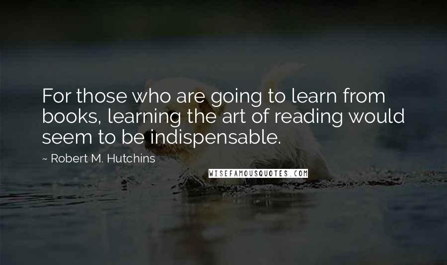 Robert M. Hutchins Quotes: For those who are going to learn from books, learning the art of reading would seem to be indispensable.