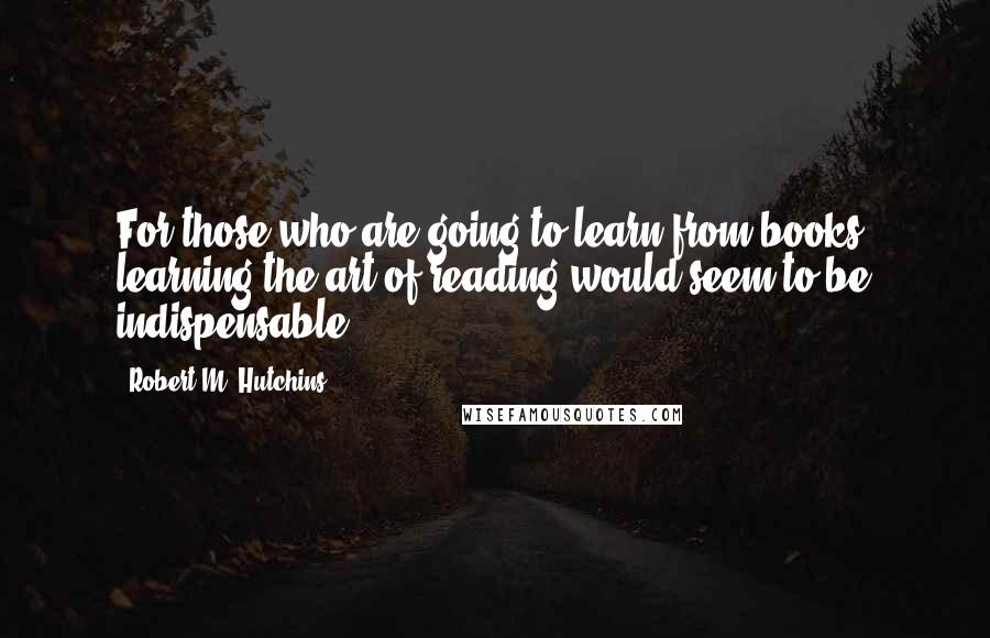 Robert M. Hutchins Quotes: For those who are going to learn from books, learning the art of reading would seem to be indispensable.