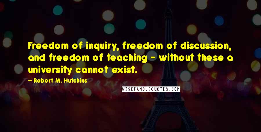 Robert M. Hutchins Quotes: Freedom of inquiry, freedom of discussion, and freedom of teaching - without these a university cannot exist.