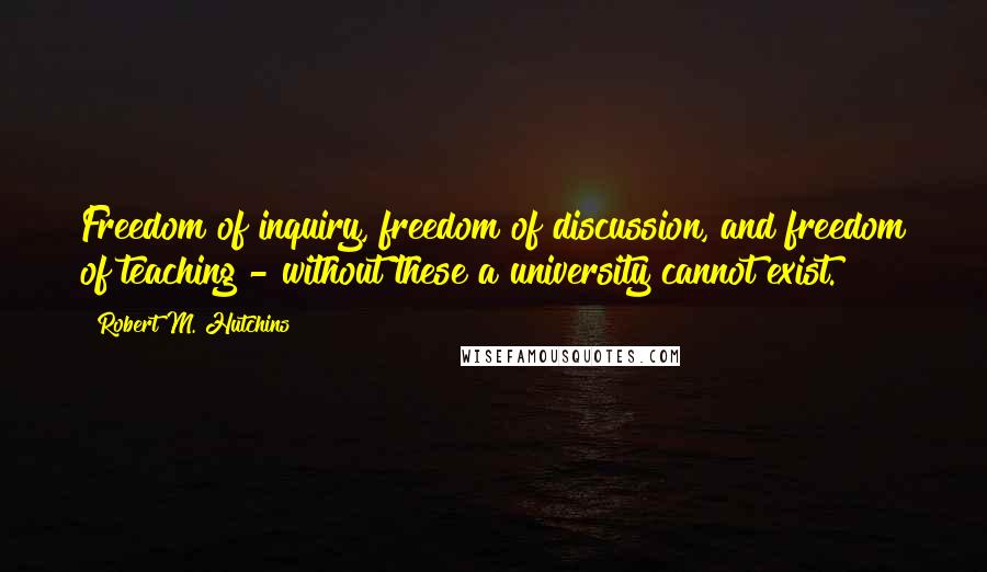 Robert M. Hutchins Quotes: Freedom of inquiry, freedom of discussion, and freedom of teaching - without these a university cannot exist.