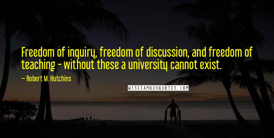 Robert M. Hutchins Quotes: Freedom of inquiry, freedom of discussion, and freedom of teaching - without these a university cannot exist.