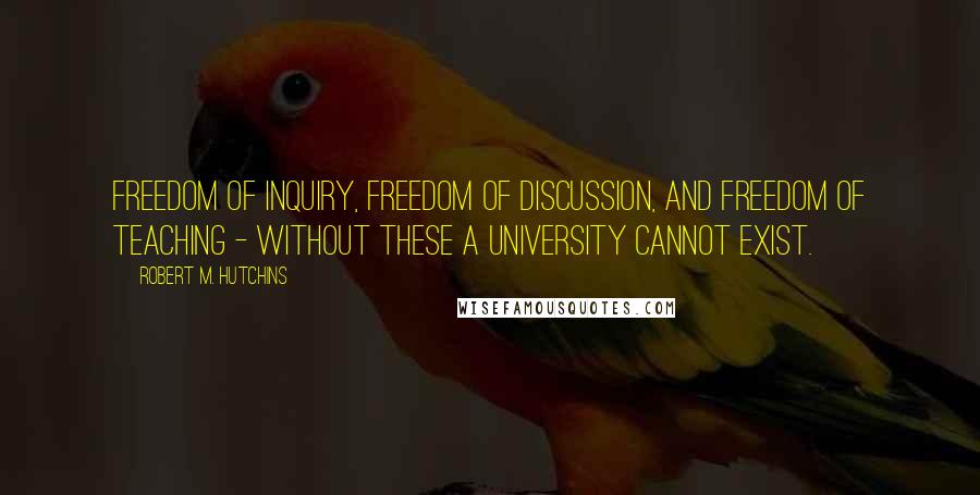 Robert M. Hutchins Quotes: Freedom of inquiry, freedom of discussion, and freedom of teaching - without these a university cannot exist.