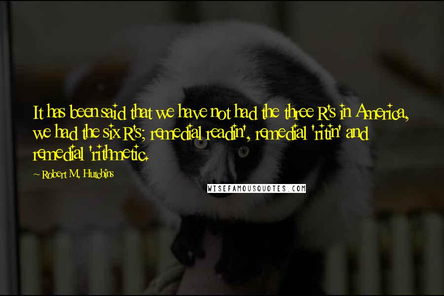 Robert M. Hutchins Quotes: It has been said that we have not had the three R's in America, we had the six R's; remedial readin', remedial 'ritin' and remedial 'rithmetic.