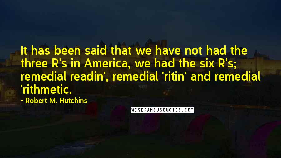 Robert M. Hutchins Quotes: It has been said that we have not had the three R's in America, we had the six R's; remedial readin', remedial 'ritin' and remedial 'rithmetic.